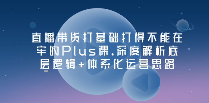 【副业项目3627期】直播带货运营培训课程：深度解析底层逻辑+体系化运营思路-春生副业网 