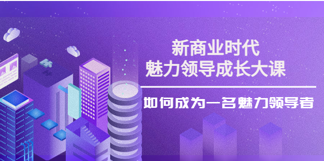 【副业项目4291期】新商业时代·魅力领导成长大课：如何成为一名魅力领导者（26节课时）-春生副业网 