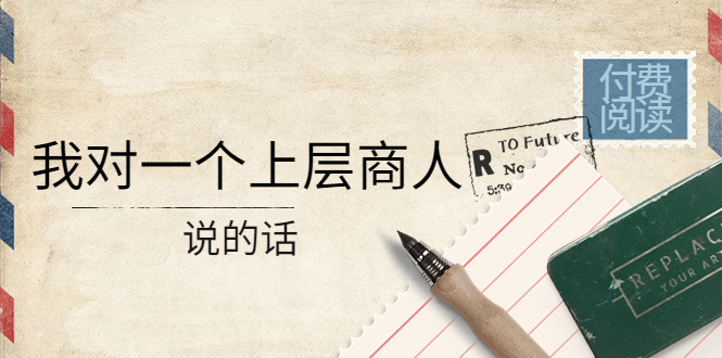 【副业项目4378期】某公众号付费阅读：我对一个上层商人说的话（价值500元付费文章）-春生副业网 