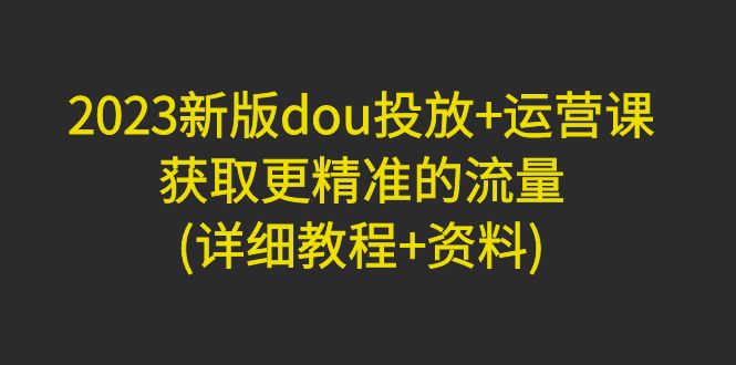 【副业项目5046期】2023新版dou投放+运营课：获取更精准的流量(详细教程+资料)-春生副业网 