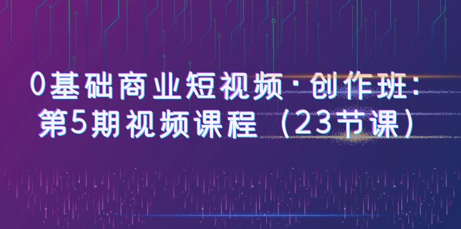 【副业项目6157期】0基础商业短视频·创作班：第5期视频课程（23节课）-春生副业网 