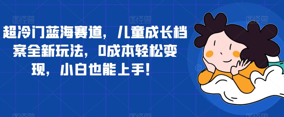 【副业项目7526期】超冷门蓝海赛道，儿童成长档案全新玩法，0成本轻松变现，小白也能上手【揭秘】-春生副业网 