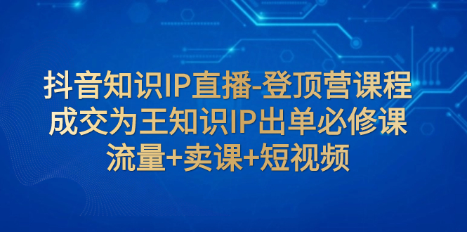 【副业项目8034期】抖音知识IP直播-登顶营课程：成交为王知识IP出单必修课 流量+卖课+短视频-春生副业网 