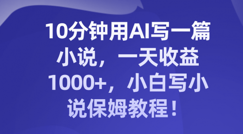 【副业项目8248期】10分钟用AI写一篇小说，一天收益1000+，小白写小说保姆教程！-春生副业网 