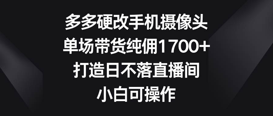 多多硬改手机摄像头，单场带货纯佣1700+，打造日不落直播间，小白可操作-春生副业网 