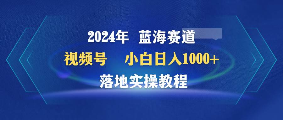 2024年蓝海赛道 视频号  小白日入1000+ 落地实操教程-春生副业网 