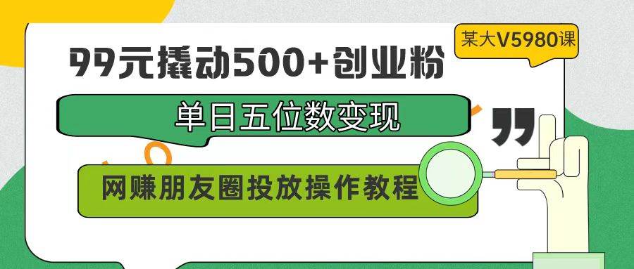 99元撬动500+创业粉，单日五位数变现，网赚朋友圈投放操作教程价值5980！-春生副业网 
