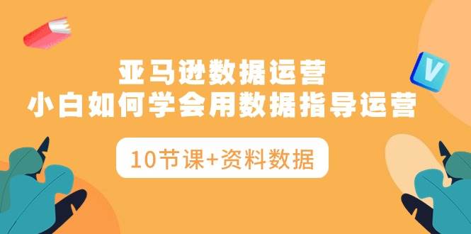 亚马逊数据运营，小白如何学会用数据指导运营（10节课+资料数据）-春生副业网 