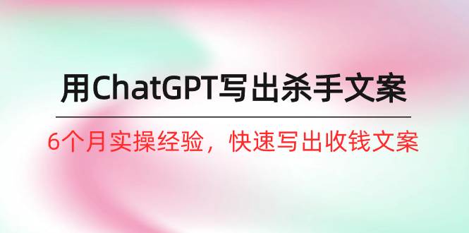 如何用ChatGPT-写出杀手文案，6个月实战经验，快速写出收钱文案（8节课）-春生副业网 