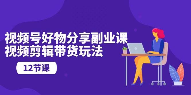 视频号好物分享副业课，视频剪辑带货玩法（12节课）-春生副业网 
