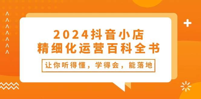 2024抖音小店-精细化运营百科全书：让你听得懂，学得会，能落地（34节课）-春生副业网 