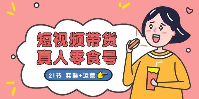 短视频带货真人零食号：更全面的零食带货教程：21节 实操+运营-春生副业网 