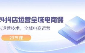 2024抖店运营-全域电商课，小店运营技术，全域电商运营（23节课）-春生副业网 