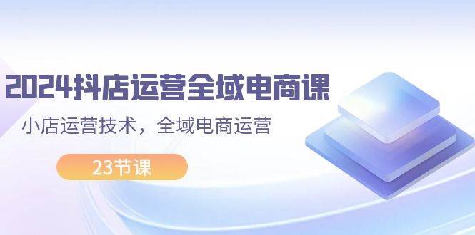 2024抖店运营-全域电商课，小店运营技术，全域电商运营（23节课）-春生副业网 