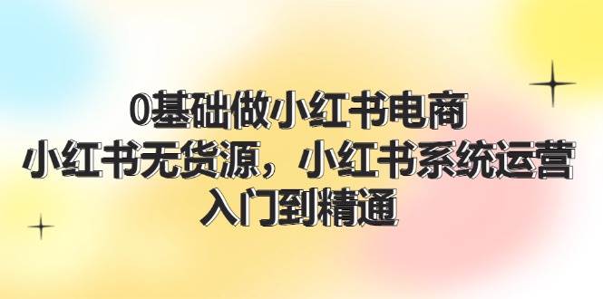 0基础做小红书电商，小红书无货源，小红书系统运营，入门到精通 (70节)-春生副业网 