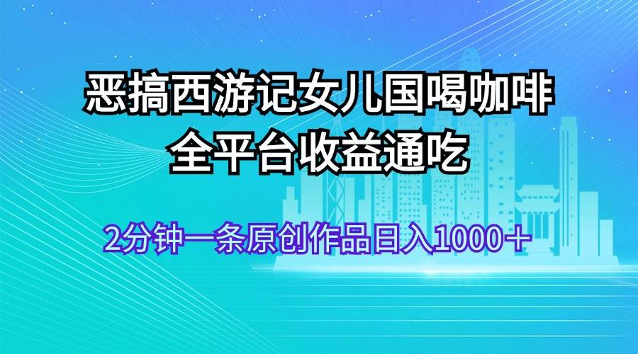 恶搞西游记女儿国喝咖啡 全平台收益通吃 2分钟一条原创作品日入1000＋-春生副业网 