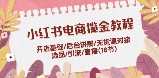 小红书电商揽金教程：开店基础/后台讲解/无货源对接/选品/引流/直播(18节)-春生副业网 