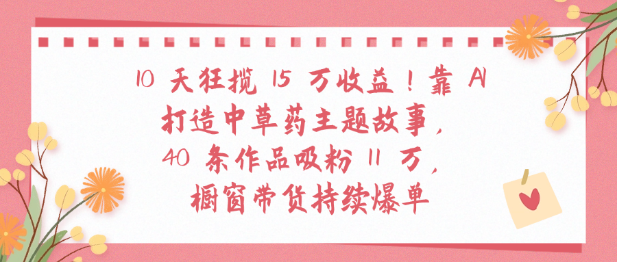 10天狂揽 15 万收益!靠 A打造中草药主题故事40 条作品吸粉11万橱窗带货持续爆单-春生副业网 